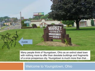 CLICK




Many people think of Youngstown, Ohio as an extinct steel town
with nothing more to offer than desolate buildings and fragments
of a once prosperous city. Youngstown is much more than that…


    Welcome to Youngstown, Ohio
 