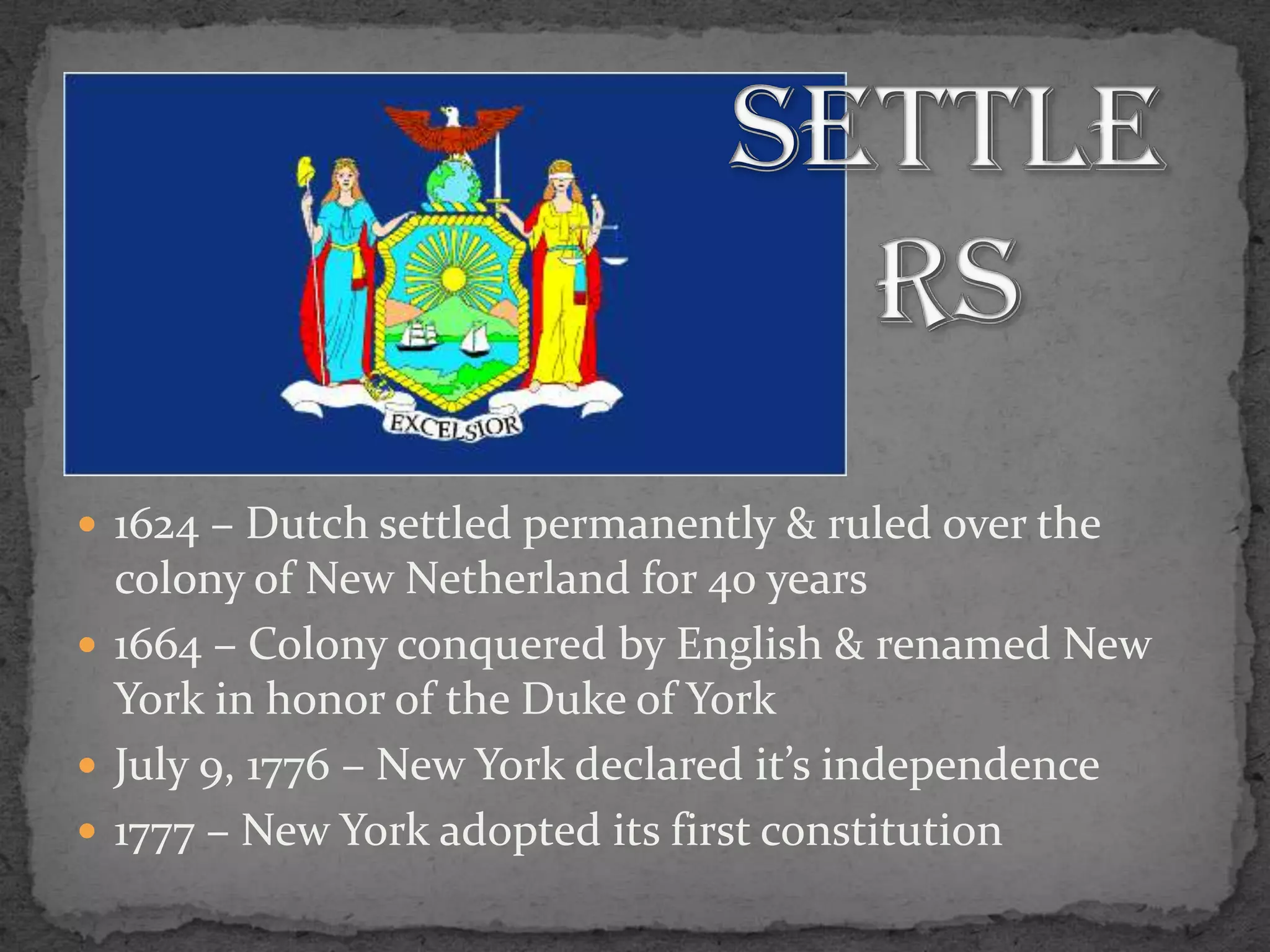 Settlers1624 – Dutch settled permanently & ruled over the colony of New Netherland for 40 years1664 – Colony conquered by English & renamed New York in honor of the Duke of YorkJuly 9, 1776 – New York declared it’s independence1777 – New York adopted its first constitution