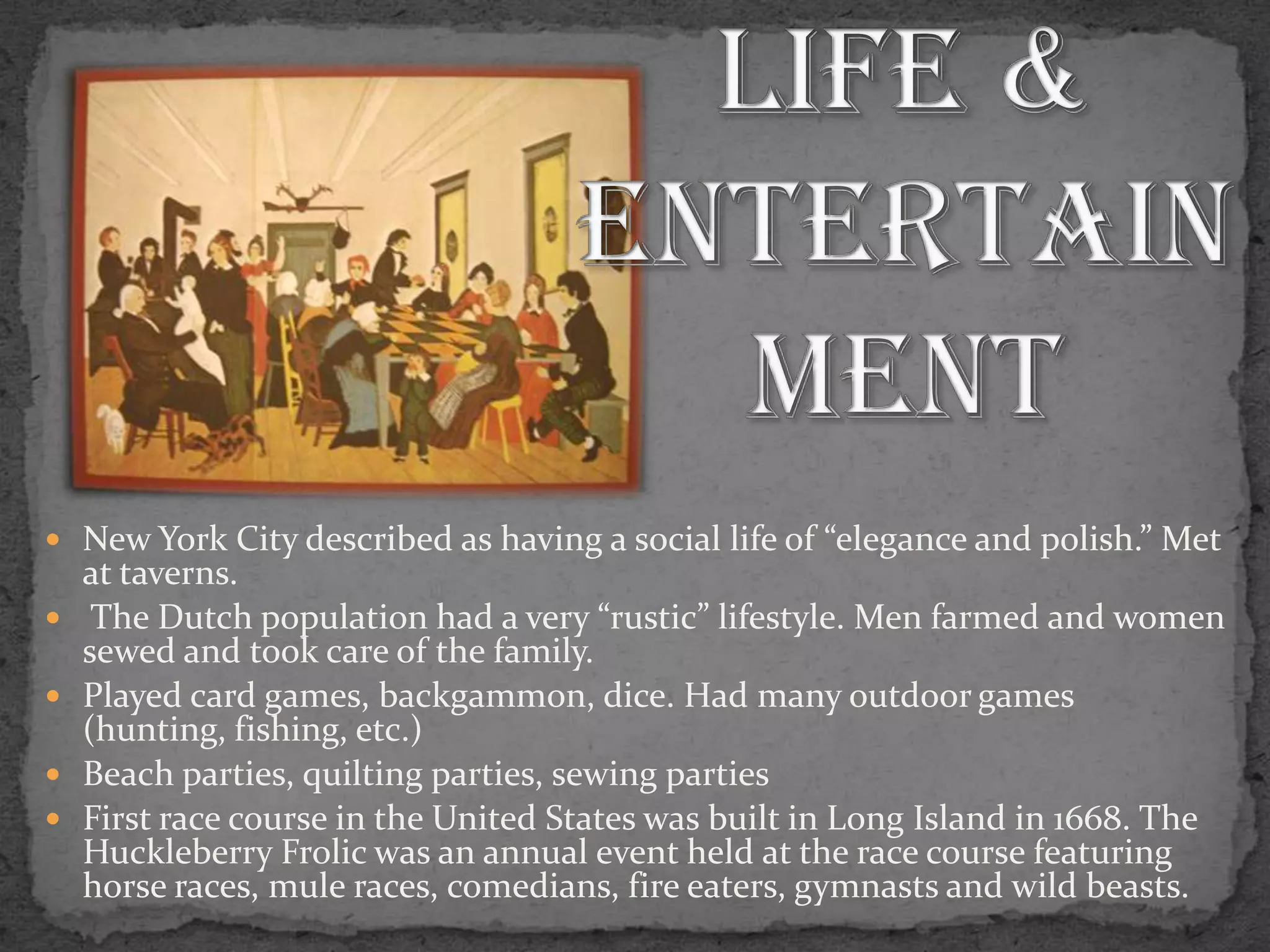 Social Life & EntertainmentNew York City described as having a social life of “elegance and polish.” Met at taverns. The Dutch population had a very “rustic” lifestyle. Men farmed and women sewed and took care of the family.Played card games, backgammon, dice. Had many outdoor games (hunting, fishing, etc.)Beach parties, quilting parties, sewing partiesFirst race course in the United States was built in Long Island in 1668. The Huckleberry Frolic was an annual event held at the race course featuring horse races, mule races, comedians, fire eaters, gymnasts and wild beasts.
