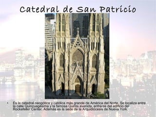 Catedral de San Patricio Es la catedral neogótica y católica más grande de América del Norte. Se localiza entre la calle Quincuagésima y la famosa Quinta avenida, enfrente del edificio del Rockefeller Center. Además es la sede de la Arquidiócesis de Nueva York.  