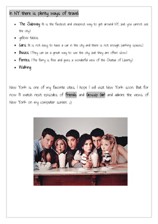 In NY there is plenty ways of travel:

     The Subway (It is the fastest and cheapest way to get around NY, but you cannot see
     the city.)

     yellow taxis
     Cars (It is not easy to have a car in the city and there is not enough parking spaces.)
     Buses (They can be a great way to see the city, but they are often slow.)
     Ferries (The ferry is free and gives a wonderful view of the Statue of Liberty.)
     Walking




New York is one of my favorite cities. I hope I will visit New York soon. But for
now I’ll watch next episodes of Friends and Gossip Girl and admire the views of
New York on my computer screen.
 