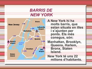 BARRIS DE  NEW YORK A New York hi ha molts barris, que estan situats en illes i s’ajunten per ponts. Els més conegus, són: Manhattan, Brooklyn, Queens, Harlem, Bronx, Staten Island. New York té uns 22 milions d’habitants. 