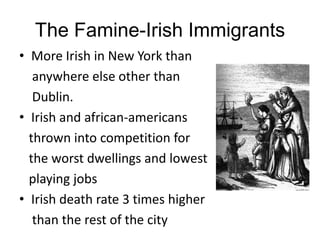 The Famine-Irish Immigrants
• More Irish in New York than
   anywhere else other than
   Dublin.
• Irish and african-americans
  thrown into competition for
  the worst dwellings and lowest
  playing jobs
• Irish death rate 3 times higher
   than the rest of the city
 