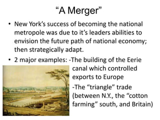 “A Merger”
• New York’s success of becoming the national
  metropole was due to it’s leaders abilities to
  envision the future path of national economy;
  then strategically adapt.
• 2 major examples: -The building of the Eerie
                       canal which controlled
                       exports to Europe
                       -The “triangle” trade
                       (between N.Y., the “cotton
                       farming” south, and Britain)
 