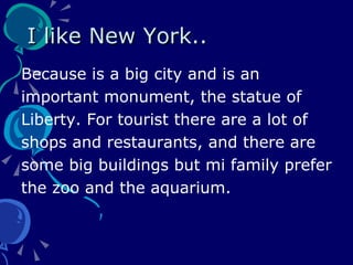 I like New York.. Because is a big city and is an important monument, the statue of  Liberty. For tourist there are a lot of shops and restaurants, and there are  some big buildings but mi family prefer the zoo and the aquarium. 