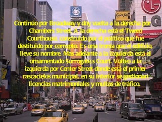Continúo por Broadway y doy vuelta a la derecha por Chambers Street. A la derecha está el Tweed Courthouse, construido por el político que fue destituido por corrupto. Es una ironía que el edificio, lleve su nombre. Mas adelante a la izquierda está el ornamentado Surrogate,s Court. Volteo a la izquierda por Center Street donde está el primer rascacielos municipal, en su interior se gestionan licencias matrimoniales y multas de tráfico.  
