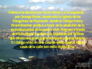 Volteo a la derecha por Hicks Street y a la izquierda por Orange Street, donde está la Iglesia de los Peregrinos de Plymouth, donde el Clérigo Henry Ward Beecher predicó a favor de la abolición de la esclavitud antes de la guerra civil. Regreso a través de Hicks Street y volteo a la izquierda por Willow que ofrece una gran gama de estilos arquitectónicos. El clérigo vivió en una casa de estilo clásico. Otras casas de la calle son estilo Reina Ana.   