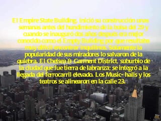 El Empire State Building, inició su construcción unas semanas antes del hundimiento de la bolsa del 29 y cuando se inauguró dos años después era mejor conocido como el Empty Building por que resultaba muy difícil encontrar inquilinos. Solamente la popularidad de sus miradores lo salvaron de la quiebra. El Chelsea & Garment District, suburbio de la ciudad que fue tierra de labranza; se integró a la llegada del ferrocarril elevado. Los Music- halls y los teatros se alinearon en la calle 23.   