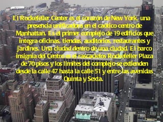 El Rockefeller Center es el corazón de New York, una presencia unificadora en el caótico centro de Manhattan. Es el primer complejo de 19 edificios que integra oficinas, tiendas, auditorios, restaurantes y jardines. Una ciudad dentro de una ciudad. El barco insignia del Centro es el rascacielos Rockefeller Plaza de 70 pisos y los límites del complejo se extienden desde la calle 47 hasta la calle 51 y entre las avenidas Quinta y Sexta.   