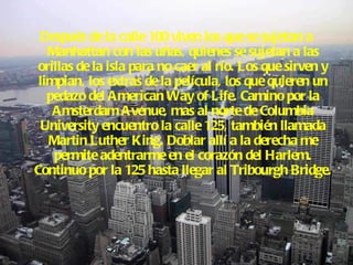 Después de la calle 100 viven los que se sujetan a Manhattan con las uñas, quienes se sujetan a las orillas de la isla para no caer al río. Los que sirven y limpian, los extras de la película, los que quieren un pedazo del American Way of Life. Camino por la Amsterdam Avenue, mas al norte de Columbia University encuentro la calle 125, también llamada Martin Luther King. Doblar allí a la derecha me permite adentrarme en el corazón del Harlem. Continuo por la 125 hasta llegar al Tribourgh Bridge.  