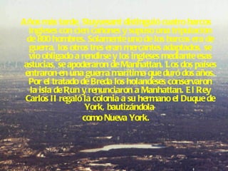 Años más tarde, Stuyvesant distinguió cuatro barcos ingleses con cien cañones y supuso una tripulación de 800 hombres. Solamente uno de los barcos era de guerra, los otros tres eran mercantes adaptados, se vio obligado a rendirse y los ingleses mediante esas astucias, se apoderaron de Manhattan. Los dos países entraron en una guerra marítima que duró dos años. Por el tratado de Breda los holandeses conservaron la isla de Run y renunciaron a Manhattan. El Rey Carlos II regaló la colonia a su hermano el Duque de York, bautizándola  como Nueva York. 