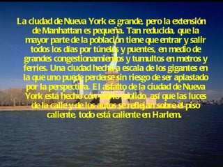La ciudad de Nueva York es grande, pero la extensión de Manhattan es pequeña. Tan reducida, que la mayor parte de la población tiene que entrar y salir todos los días por túneles y puentes, en medio de grandes congestionamientos y tumultos en metros y ferries. Una ciudad hecha a escala de los gigantes en la que uno puede perderse sin riesgo de ser aplastado por la perspectiva. El asfalto de la ciudad de Nueva York está hecho con vidrio molido, así que las luces de la calle y de los autos se reflejan sobre el piso caliente, todo está caliente en Harlem.   