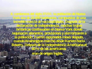 A comienzos del siglo XVIII, la población de Nueva York era de 20,000 habitantes, compuestos de una increíble mezcla de nacionalidades. Después de la declaración de independencia, muchas tropas británicas continuaban en Nueva York donde requisaron alimentos, provisiones y aterrorizaron a la población. Fueron expulsados meses después, cuando Washington marchó desde Harlem hacia Bowery. Después de la Independencia Americana el 60 % de los americanos  eran de origen inglés. 