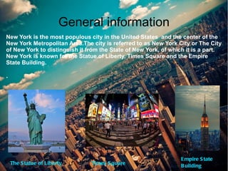 General information
New York is the most populous city in the United States and the center of the
New York Metropolitan Area.The city is referred to as New York City or The City
of New York to distinguish it from the State of New York, of which it is a part.
New York is known for the Statue of Liberty, Times Square and the Empire
State Building.

.




                                                                E mpire S tate
    The S tatue of Liberty     Times S quare
                                                                B uilding
 