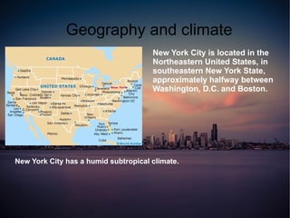 Geography and climate
                                      New York City is located in the
                                      Northeastern United States, in
                                      southeastern New York State,
                                      approximately halfway between
                                      Washington, D.C. and Boston.




New York City has a humid subtropical climate.
 
