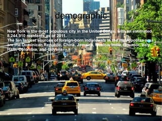 demographic
New York is the most populous city in the United States, with an estimated
8,244,910 residents as of 2011.
The ten largest sources of foreign-born individuals in the metropolitan area
are the Dominican Republic, China, Jamaica, Mexico, India, Ecuador, Italy,
Haiti, Colombia, and Guyana.
 