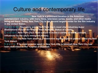Culture and contemporary life
E n t e r t a i n m e n t : New York is a prominent location in the American
entertainment industry, with many films, television series, books, and other media
being set there. Today, New York City is the second largest center for the film industry
in the United States.
To u r i s m : Tourism is one of New York City's most vital industries,Major
destinations include the Empire State Building; Statue of Liberty.
C u i s i n e : New York City's food culture includes a variety of world cuisines
influenced by the city's immigrant history.
A c c e n t : The New York area has a distinctive regional speech pattern called the New
York dialect.
S p o r t s : T he most popular sport in New York City is baseball.New York City has
been described as the "Capital of Baseball."
 