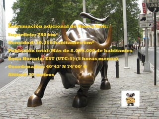 DATOS
Información adicional de Nueva York:
Superficie: 780 km²
Densidad: 10.316 habitantes/km²
Población total: Más de 8.000.000 de habitantes
Zona Horaria: EST (UTC-5) (5 horas menos)
Coordenadas: 40°43' N 74°00' O
Altitud: 10 metros
 