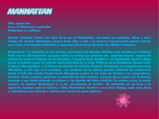URL: nycgo.com
Area: 37 kilómetros cuadrados
Población: 1.6 milliones

Muchos visitantes tienen una idea de lo que es Manhattan, retratado por películas, libros y otros
relatos. En verdad, Manhattan abarca todos ellos y más – un diverso y emocionante paisaje urbano
que resiste a la singular definición y respuestas de personas de todas las edades e intereses.

El barrio en sí se extiende en casi 21.5 km, un mosaico de distintos distritos cuyo corazón es el Central
Park con sus 337 hectáreas. Los que visiten la ciudad por primera vez querrán conocer lugares de
referencia como la Estatua de la Libertad, el Empire State Building o el Rockefeller Center. Otros
quizá se inclinen poner los museos como prioridad en su lista: el Museo de la Ciudad de Nueva York,
el Museo Metropolitan o el Museo Americano de Historia Natural ofreciendo tres experiencias muy
diferentes, y esto solo es el principio. Los amantes de la cultura pueden disfrutar de actuaciones
desde el hall del Lincoln Center hasta Broadway y jazz en los clubs de Harlem. Los compradores,
mientras tanto, pueden encontrar su diversión de otra manera, a través de un paseo por la Quinta
Avenida o una tarde echando un vistazo a las tiendas de SoHo y NoLIta. En muchos casos, la mejor
manera de conocer Manhattan es a pie, percibiendo el cambio de ambiente de un área a la
siguiente. Aunque estés en Chelsea o Bajo Manhattan, Harlem o en el East Village, cada zona tiene
su identidad y una historia o cultura que merece la pena explorar.
 