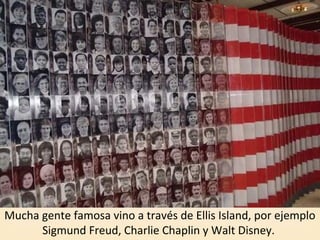 Mucha gente famosa vino a través de Ellis Island, por ejemplo
Sigmund Freud, Charlie Chaplin y Walt Disney.
 
