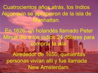 Cuatrocientos años atrás, los Indios
Algonquin se apropiaron de la isla de
Manhattan.
En 1626, un holandés llamado Peter
Minuit dio a los indios 24 dólares para
comprar la isla.
Alrededor de 1650, quinientas
personas vivían allí y fue llamada
New Amsterdam.
 