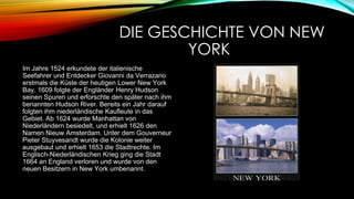 DIE GESCHICHTE VON NEW
YORK
Im Jahre 1524 erkundete der italienische
Seefahrer und Entdecker Giovanni da Verrazano
erstmals die Küste der heutigen Lower New York
Bay. 1609 folgte der Engländer Henry Hudson
seinen Spuren und erforschte den später nach ihm
benannten Hudson River. Bereits ein Jahr darauf
folgten ihm niederländische Kaufleute in das
Gebiet. Ab 1624 wurde Manhattan von
Niederländern besiedelt, und erhielt 1626 den
Namen Nieuw Amsterdam. Unter dem Gouverneur
Pieter Stuyvesandt wurde die Kolonie weiter
ausgebaut und erhielt 1653 die Stadtrechte. Im
Englisch-Niederländischen Krieg ging die Stadt
1664 an England verloren und wurde von den
neuen Besitzern in New York umbenannt.

 