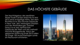DAS HÖCHSTE GEBÄUDE
Der Nachfolgebau des zerstörten
World Trade Centers erreichte im Mai
2013 seine endgültige Höhe. Seit dem
Richtfest ist es das höchste Gebäude
in New York, den Vereinigten Staaten
und der Westhalbkugel. Darüber
hinaus ist es das vierthöchste
Gebäude der Welt und das weltweit
höchste Bürogebäude. Nach der
geplanten Eröffnung Ende 2013 sollen
ab Etage 100 Aussichtsetagen sowie
ein Restaurant entstehen.

 
