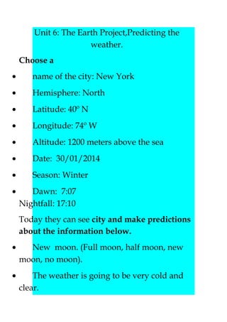 Unit 6: The Earth Project,Predicting the
weather.
Choose a
•

name of the city: New York

•

Hemisphere: North

•

Latitude: 40º N

•

Longitude: 74º W

•

Altitude: 1200 meters above the sea

•

Date: 30/01/2014

•

Season: Winter

•

Dawn: 7:07
Nightfall: 17:10
Today they can see city and make predictions
about the information below.

•

New moon. (Full moon, half moon, new
moon, no moon).

•

The weather is going to be very cold and
clear.

 