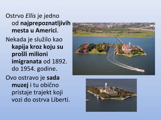 Ostrvo Ellis je jedno
od najprepoznatljivih
mesta u Americi.
Nekada je služilo kao
kapija kroz koju su
prošli milioni
imigranata od 1892.
do 1954. godine.
Ovo ostravo je sada
muzej i tu obično
pristaje trajekt koji
vozi do ostrva Liberti.
 