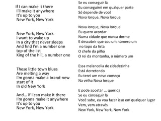Se eu conseguir lá
Eu conseguirei em qualquer parte
Só depende de você
Nova Iorque, Nova Iorque
Nova Iorque, Nova Iorque
Eu quero acordar
Numa cidade que nunca dorme
E descobrir que sou um número um
no topo da lista
O chefe da pilha
O rei da montanha, o número um
Essa melancolia de cidadezinha
Está derretendo
Eu terei um novo começo
Na velha Nova Iorque
E pode apostar ... querida
Se eu conseguir lá
Você sabe, eu vou fazer isso em qualquer lugar
Vem, vem através
New York, New York, New York
If I can make it there
I'll make it anywhere
It's up to you
New York, New York
New York, New York
I want to wake up
In a city that never sleeps
And find I'm a number one
top of the list
King of the hill, a number one
These little town blues
Are melting a way
I'm gonna make a brand-new
start of it
In old New York
And... if I can make it there
I'm gonna make it anywhere
It's up to you
New York, New York
 