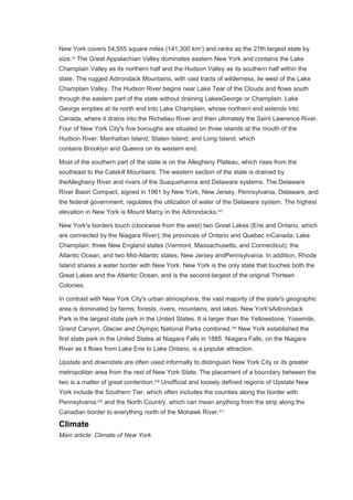 New York covers 54,555 square miles (141,300 km2
) and ranks as the 27th largest state by
size.[3]
The Great Appalachian Valley dominates eastern New York and contains the Lake
Champlain Valley as its northern half and the Hudson Valley as its southern half within the
state. The rugged Adirondack Mountains, with vast tracts of wilderness, lie west of the Lake
Champlain Valley. The Hudson River begins near Lake Tear of the Clouds and flows south
through the eastern part of the state without draining LakesGeorge or Champlain. Lake
George empties at its north end into Lake Champlain, whose northern end extends into
Canada, where it drains into the Richelieu River and then ultimately the Saint Lawrence River.
Four of New York City's five boroughs are situated on three islands at the mouth of the
Hudson River: Manhattan Island; Staten Island; and Long Island, which
contains Brooklyn and Queens on its western end.
Most of the southern part of the state is on the Allegheny Plateau, which rises from the
southeast to the Catskill Mountains. The western section of the state is drained by
theAllegheny River and rivers of the Susquehanna and Delaware systems. The Delaware
River Basin Compact, signed in 1961 by New York, New Jersey, Pennsylvania, Delaware, and
the federal government, regulates the utilization of water of the Delaware system. The highest
elevation in New York is Mount Marcy in the Adirondacks.[47]
New York's borders touch (clockwise from the west) two Great Lakes (Erie and Ontario, which
are connected by the Niagara River); the provinces of Ontario and Quebec inCanada; Lake
Champlain; three New England states (Vermont, Massachusetts, and Connecticut); the
Atlantic Ocean, and two Mid-Atlantic states, New Jersey andPennsylvania. In addition, Rhode
Island shares a water border with New York. New York is the only state that touches both the
Great Lakes and the Atlantic Ocean, and is the second-largest of the original Thirteen
Colonies.
In contrast with New York City's urban atmosphere, the vast majority of the state's geographic
area is dominated by farms, forests, rivers, mountains, and lakes. New York'sAdirondack
Park is the largest state park in the United States. It is larger than the Yellowstone, Yosemite,
Grand Canyon, Glacier and Olympic National Parks combined.[48]
New York established the
first state park in the United States at Niagara Falls in 1885. Niagara Falls, on the Niagara
River as it flows from Lake Erie to Lake Ontario, is a popular attraction.
Upstate and downstate are often used informally to distinguish New York City or its greater
metropolitan area from the rest of New York State. The placement of a boundary between the
two is a matter of great contention.[49]
Unofficial and loosely defined regions of Upstate New
York include the Southern Tier, which often includes the counties along the border with
Pennsylvania,[50]
and the North Country, which can mean anything from the strip along the
Canadian border to everything north of the Mohawk River.[51]
Climate
Main article: Climate of New York
 