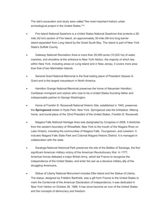The site's excavation and study were called "the most important historic urban
archeological project in the United States."[59]
• Fire Island National Seashore is a United States National Seashore that protects a 26-
mile (42 km) section of Fire Island, an approximately 30-mile (48 km) long barrier
island separated from Long Island by the Great South Bay. The island is part of New York
State's Suffolk County.
• Gateway National Recreation Area is more than 26,000 acres (10,522 ha) of water,
marshes, and shoreline at the entrance to New York Harbor, the majority of which lies
within New York. Including areas on Long Island and in New Jersey, it covers more area
than that of two Manhattan Islands.
• General Grant National Memorial is the final resting place of President Ulysses S.
Grant and is the largest mausoleum in North America.
• Hamilton Grange National Memorial preserves the home of Alexander Hamilton,
Caribbean immigrant and orphan who rose to be a United States founding father and
indispensable partner to George Washington.
• Home of Franklin D. Roosevelt National Historic Site, established in 1945, preserves
the Springwood estate in Hyde Park, New York. Springwood was the birthplace, lifelong
home, and burial place of the 32nd President of the United States, Franklin D. Roosevelt.
• Niagara Falls National Heritage Area was designated by Congress in 2008; it stretches
from the western boundary of Wheatfield, New York to the mouth of the Niagara River on
Lake Ontario, including the communities of Niagara Falls, Youngstown, and Lewiston. It
includes Niagara Falls State Park and Colonial Niagara Historic District. It is managed in
collaboration with the state.
• Saratoga National Historical Park preserves the site of the Battles of Saratoga, the first
significant American military victory of the American Revolutionary War. In 1777,
American forces defeated a major British Army, which led France to recognize the
independence of the United States, and enter the war as a decisive military ally of the
struggling Americans.
• Statue of Liberty National Monument includes Ellis Island and the Statue of Liberty.
The statue, designed by Frédéric Bartholdi, was a gift from France to the United States to
mark the Centennial of the American Declaration of Independence; it was dedicated in
New York Harbor on October 28, 1886. It has since become an icon of the United States
and the concepts of democracy and freedom.
 