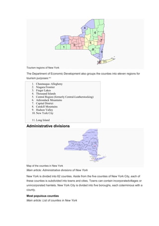 Tourism regions of New York
The Department of Economic Development also groups the counties into eleven regions for
tourism purposes:[61]
1. Chautauqua–Allegheny
2. Niagara Frontier
3. Finger Lakes
4. Thousand Islands
5. Central Region (formerly Central-Leatherstocking)
6. Adirondack Mountains
7. Capital District
8. Catskill Mountains
9. Hudson Valley
10. New York City
11. Long Island
Administrative divisions
Map of the counties in New York
Main article: Administrative divisions of New York
New York is divided into 62 counties. Aside from the five counties of New York City, each of
these counties is subdivided into towns and cities. Towns can contain incorporatedvillages or
unincorporated hamlets. New York City is divided into five boroughs, each coterminous with a
county.
Most populous counties
Main article: List of counties in New York
 