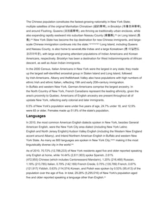 The Chinese population constitutes the fastest-growing nationality in New York State;
multiple satellites of the original Manhattan Chinatown (紐約華埠), in Brooklyn (布鲁克林華埠),
and around Flushing, Queens (法拉盛華埠), are thriving as traditionally urban enclaves, while
also expanding rapidly eastward into suburban Nassau County (拿騷縣),[89]
on Long Island (長
島).[90]
New York State has become the top destination for new Chinese immigrants, and large-
scale Chinese immigration continues into the state.[72][73][74][75][91]
Long Island, including Queens
and Nassau County, is also home to severalLittle Indias and a large Koreatown (롱 아일랜드
코리아타운), with large and growing attendant populations of Indian Americans and Korean
Americans, respectively. Brooklyn has been a destination for West Indianimmigrants of African
descent, as well as Asian Indian immigrants.
In the 2000 Census, Italian Americans in New York were the largest in any state; they made
up the largest self-identified ancestral group in Staten Island and Long Island, followed
by Irish-Americans. Albany and theMohawk Valley also have populations with high numbers of
ethnic Irish and ethnic Italian, reflecting 19th and early 20th-century immigration.
In Buffalo and western New York, German-Americans comprise the largest ancestry. In
the North Country of New York, French Canadians represent the leading ethnicity, given the
area's proximity to Quebec. Americans of English ancestry are present throughout all of
upstate New York, reflecting early colonial and later immigrants.
6.5% of New York's population were under five years of age, 24.7% under 18, and 12.9%
were 65 or older. Females made up 51.8% of the state's population.
Languages
In 2010, the most common American English dialects spoken in New York, besides General
American English, were the New York City area dialect (including New York Latino
English and North Jersey English),Hudson Valley English (including the Western New England
accent around Albany), and Inland Northern American English in Buffalo and western New
York State. As many as 800 languages are spoken in New York City,[92][93]
making it the most
linguistically diverse city in the world.[94]
As of 2010, 70.72% (12,788,233) of New York residents aged five and older reported speaking
only English at home, while 14.44% (2,611,903) spoke Spanish, 2.61%
(472,955) Chinese (which includes Cantoneseand Mandarin), 1.20% (216,468) Russian,
1.18% (213,785) Italian, 0.79% (142,169) French Creole, 0.75% (135,789) French, 0.67%
(121,917) Yiddish, 0.63% (114,574) Korean, and Polish was spoken by 0.53% (95,413) of the
population over the age of five. In total, 29.28% (5,295,016) of New York's population aged
five and older reported speaking a language other than English.[2]
 