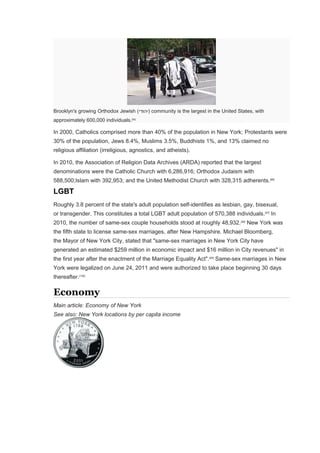 Brooklyn's growing Orthodox Jewish (‫)יהודי‬ community is the largest in the United States, with
approximately 600,000 individuals.[95]
In 2000, Catholics comprised more than 40% of the population in New York; Protestants were
30% of the population, Jews 8.4%, Muslims 3.5%, Buddhists 1%, and 13% claimed no
religious affiliation (irreligious, agnostics, and atheists).
In 2010, the Association of Religion Data Archives (ARDA) reported that the largest
denominations were the Catholic Church with 6,286,916; Orthodox Judaism with
588,500;Islam with 392,953; and the United Methodist Church with 328,315 adherents.[96]
LGBT
Roughly 3.8 percent of the state's adult population self-identifies as lesbian, gay, bisexual,
or transgender. This constitutes a total LGBT adult population of 570,388 individuals.[97]
In
2010, the number of same-sex couple households stood at roughly 48,932.[98]
New York was
the fifth state to license same-sex marriages, after New Hampshire. Michael Bloomberg,
the Mayor of New York City, stated that "same-sex marriages in New York City have
generated an estimated $259 million in economic impact and $16 million in City revenues" in
the first year after the enactment of the Marriage Equality Act".[99]
Same-sex marriages in New
York were legalized on June 24, 2011 and were authorized to take place beginning 30 days
thereafter.[100]
Economy
Main article: Economy of New York
See also: New York locations by per capita income
 