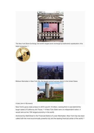 The New York Stock Exchange, the world's largest stock exchange by totalmarket capitalization of its
listed companies.[101]
Midtown Manhattan in New York City, the largest central business district in the United States
A dairy farm in Brunswick
New York's gross state product in 2010 was $1.16 trillion, ranking third in size behind the
larger states of California and Texas.[102]
If New York State were an independent nation, it
would rank as the 15th largest economy in the world.
Anchored by Wall Street in the Financial District of Lower Manhattan, New York City has been
called both the most economically powerful city and the leading financial center of the world,[21]
 