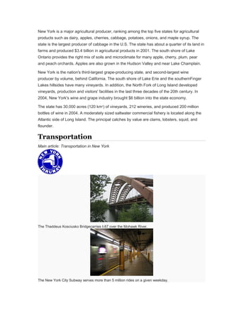 New York is a major agricultural producer, ranking among the top five states for agricultural
products such as dairy, apples, cherries, cabbage, potatoes, onions, and maple syrup. The
state is the largest producer of cabbage in the U.S. The state has about a quarter of its land in
farms and produced $3.4 billion in agricultural products in 2001. The south shore of Lake
Ontario provides the right mix of soils and microclimate for many apple, cherry, plum, pear
and peach orchards. Apples are also grown in the Hudson Valley and near Lake Champlain.
New York is the nation's third-largest grape-producing state, and second-largest wine
producer by volume, behind California. The south shore of Lake Erie and the southernFinger
Lakes hillsides have many vineyards. In addition, the North Fork of Long Island developed
vineyards, production and visitors' facilities in the last three decades of the 20th century. In
2004, New York's wine and grape industry brought $6 billion into the state economy.
The state has 30,000 acres (120 km2
) of vineyards, 212 wineries, and produced 200 million
bottles of wine in 2004. A moderately sized saltwater commercial fishery is located along the
Atlantic side of Long Island. The principal catches by value are clams, lobsters, squid, and
flounder.
Transportation
Main article: Transportation in New York
The Thaddeus Kosciusko Bridgecarries I-87 over the Mohawk River.
The New York City Subway serves more than 5 million rides on a given weekday.
 