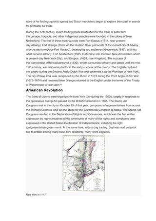word of his findings quickly spread and Dutch merchants began to explore the coast in search
for profitable fur trade.
During the 17th century, Dutch trading posts established for the trade of pelts from
the Lenape, Iroquois, and other indigenous peoples were founded in the colony of New
Netherland. The first of these trading posts were Fort Nassau (1614, near present-
day Albany); Fort Orange (1624, on the Hudson River just south of the current city of Albany
and created to replace Fort Nassau), developing into settlement Beverwijck(1647), and into
what became Albany; Fort Amsterdam (1625, to develop into the town New Amsterdam which
is present-day New York City); and Esopus, (1653, now Kingston). The success of
the patroonship ofRensselaerswyck (1630), which surrounded Albany and lasted until the mid-
19th century, was also a key factor in the early success of the colony. The English captured
the colony during the Second Anglo-Dutch War and governed it as the Province of New York.
The city of New York was recaptured by the Dutch in 1673 during the Third Anglo-Dutch War
(1672–1674) and renamed New Orange,returned to the English under the terms of the Treaty
of Westminster a year later.[28]
American Revolution
The Sons of Liberty were organized in New York City during the 1760s, largely in response to
the oppressive Stamp Act passed by the British Parliament in 1765. The Stamp Act
Congress met in the city on October 19 of that year, composed of representatives from across
the Thirteen Colonies who set the stage for the Continental Congress to follow. The Stamp Act
Congress resulted in the Declaration of Rights and Grievances, which was the first written
expression by representatives of the Americans of many of the rights and complaints later
expressed in the United States Declaration of Independence, including the right
torepresentative government. At the same time, with strong trading, business and personal
ties to Britain among many New York residents, many were Loyalists.
New York in 1777
 