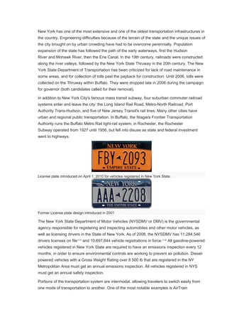 New York has one of the most extensive and one of the oldest transportation infrastructures in
the country. Engineering difficulties because of the terrain of the state and the unique issues of
the city brought on by urban crowding have had to be overcome perennially. Population
expansion of the state has followed the path of the early waterways, first the Hudson
River and Mohawk River, then the Erie Canal. In the 19th century, railroads were constructed
along the river valleys, followed by the New York State Thruway in the 20th century. The New
York State Department of Transportation has been criticized for lack of road maintenance in
some areas, and for collection of tolls past the payback for construction. Until 2006, tolls were
collected on the Thruway within Buffalo. They were dropped late in 2006 during the campaign
for governor (both candidates called for their removal).
In addition to New York City's famous mass transit subway, four suburban commuter railroad
systems enter and leave the city: the Long Island Rail Road, Metro-North Railroad, Port
Authority Trans-Hudson, and five of New Jersey Transit's rail lines. Many other cities have
urban and regional public transportation. In Buffalo, the Niagara Frontier Transportation
Authority runs the Buffalo Metro Rail light-rail system; in Rochester, the Rochester
Subway operated from 1927 until 1956, but fell into disuse as state and federal investment
went to highways.
License plate introduced on April 1, 2010 for vehicles registered in New York State.
Former License plate design introduced in 2001
The New York State Department of Motor Vehicles (NYSDMV or DMV) is the governmental
agency responsible for registering and inspecting automobiles and other motor vehicles, as
well as licensing drivers in the State of New York. As of 2008, the NYSDMV has 11,284,546
drivers licenses on file[117]
and 10,697,644 vehicle registrations in force.[118]
All gasoline-powered
vehicles registered in New York State are required to have an emissions inspection every 12
months, in order to ensure environmental controls are working to prevent air pollution. Diesel-
powered vehicles with a Gross Weight Rating over 8 500 lb that are registered in the NY
Metropolitan Area must get an annual emissions inspection. All vehicles registered in NYS
must get an annual safety inspection.
Portions of the transportation system are intermodal, allowing travelers to switch easily from
one mode of transportation to another. One of the most notable examples is AirTrain
 