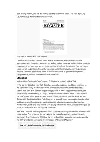 local zoning matters, and are the starting point for all criminal cases. The New York City
Courts make up the largest local court system.
Front page of the New York State Register
The state is divided into counties, cities, towns, and villages, which are all municipal
corporations with their own government, as well as various corporate entities that serve single
purposes that are also local governments, such as school, fire districts, and New York state
public-benefit corporations, frequently known as authorities or development corporations. It
also has 10 Indian reservations. Each municipal corporation is granted varying home
rule powers as provided by the New York Constitution.
Elections
Main articles: Elections in New York and Political party strength in New York
In the last few decades, New York State has generally supported candidates belonging to
the Democratic Party in national elections. Democratic presidential candidate Barack
Obama won New York State by 25 percentage points in 2008, a bigger margin than John
Kerry in 2004. New York City is a major Democratic stronghold with liberal politics. Many of
the state's other urban areas, such as Albany, Buffalo, Rochester, and Syracuse are also
Democratic. Rural upstate New York, however, is generally more conservative than the cities
and tends to favor Republicans. Heavily populated suburban areas downstate, such as
Westchester County and Long Island, have swung between the major parties over the past 25
years, but more often than not support Democrats.
New York City is the most important source of political fundraising in the United States for both
major parties. Four of the top five zip codes in the nation for political contributions are in
Manhattan. The top zip code, 10021 on the Upper East Side, generated the most money for
the 2000 presidential campaigns of both George W. Bush andAl Gore.[121]
New York State Presidential Election Results
 