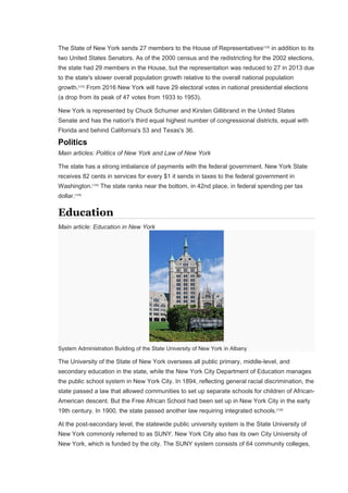 The State of New York sends 27 members to the House of Representatives[122]
in addition to its
two United States Senators. As of the 2000 census and the redistricting for the 2002 elections,
the state had 29 members in the House, but the representation was reduced to 27 in 2013 due
to the state's slower overall population growth relative to the overall national population
growth.[123]
From 2016 New York will have 29 electoral votes in national presidential elections
(a drop from its peak of 47 votes from 1933 to 1953).
New York is represented by Chuck Schumer and Kirsten Gillibrand in the United States
Senate and has the nation's third equal highest number of congressional districts, equal with
Florida and behind California's 53 and Texas's 36.
Politics
Main articles: Politics of New York and Law of New York
The state has a strong imbalance of payments with the federal government. New York State
receives 82 cents in services for every $1 it sends in taxes to the federal government in
Washington.[124]
The state ranks near the bottom, in 42nd place, in federal spending per tax
dollar.[125]
Education
Main article: Education in New York
System Administration Building of the State University of New York in Albany
The University of the State of New York oversees all public primary, middle-level, and
secondary education in the state, while the New York City Department of Education manages
the public school system in New York City. In 1894, reflecting general racial discrimination, the
state passed a law that allowed communities to set up separate schools for children of African-
American descent. But the Free African School had been set up in New York City in the early
19th century. In 1900, the state passed another law requiring integrated schools.[126]
At the post-secondary level, the statewide public university system is the State University of
New York commonly referred to as SUNY. New York City also has its own City University of
New York, which is funded by the city. The SUNY system consists of 64 community colleges,
 