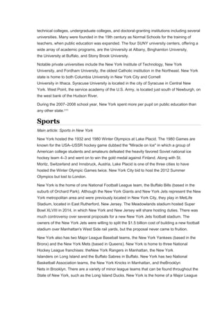 technical colleges, undergraduate colleges, and doctoral-granting institutions including several
universities. Many were founded in the 19th century as Normal Schools for the training of
teachers, when public education was expanded. The four SUNY university centers, offering a
wide array of academic programs, are the University at Albany, Binghamton University,
the University at Buffalo, and Stony Brook University.
Notable private universities include the New York Institute of Technology, New York
University, and Fordham University, the oldest Catholic institution in the Northeast. New York
state is home to both Columbia University in New York City and Cornell
University in Ithaca. Syracuse University is located in the city of Syracuse in Central New
York. West Point, the service academy of the U.S. Army, is located just south of Newburgh, on
the west bank of the Hudson River.
During the 2007–2008 school year, New York spent more per pupil on public education than
any other state.[127]
Sports
Main article: Sports in New York
New York hosted the 1932 and 1980 Winter Olympics at Lake Placid. The 1980 Games are
known for the USA–USSR hockey game dubbed the "Miracle on Ice" in which a group of
American college students and amateurs defeated the heavily favored Soviet national ice
hockey team 4–3 and went on to win the gold medal against Finland. Along with St.
Moritz, Switzerland and Innsbruck, Austria, Lake Placid is one of the three cities to have
hosted the Winter Olympic Games twice. New York City bid to host the 2012 Summer
Olympics but lost to London.
New York is the home of one National Football League team, the Buffalo Bills (based in the
suburb of Orchard Park). Although the New York Giants and New York Jets represent the New
York metropolitan area and were previously located in New York City, they play in MetLife
Stadium, located in East Rutherford, New Jersey. The Meadowlands stadium hosted Super
Bowl XLVIII in 2014, in which New York and New Jersey will share hosting duties. There was
much controversy over several proposals for a new New York Jets football stadium. The
owners of the New York Jets were willing to split the $1.5 billion cost of building a new football
stadium over Manhattan's West Side rail yards, but the proposal never came to fruition.
New York also has two Major League Baseball teams, the New York Yankees (based in the
Bronx) and the New York Mets (based in Queens). New York is home to three National
Hockey League franchises: theNew York Rangers in Manhattan, the New York
Islanders on Long Island and the Buffalo Sabres in Buffalo. New York has two National
Basketball Association teams, the New York Knicks in Manhattan, and theBrooklyn
Nets in Brooklyn. There are a variety of minor league teams that can be found throughout the
State of New York, such as the Long Island Ducks. New York is the home of a Major League
 