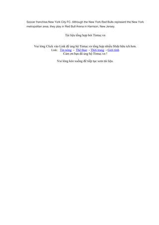 Soccer franchise,New York City FC. Although the New York Red Bulls represent the New York
metropolitan area, they play in Red Bull Arena in Harrison, New Jersey.
Tài liệu tổng hợp bởi Tintuc.vn
Vui lòng Click vào Link để ủng hộ Tintuc.vn tổng hợp nhiều Slide hữu ích hơn.
Link: Tin nóng - Thể thao - Thời trang - Giới tính
Cảm ơn bạn đã ủng hộ Tintuc.vn !
Vui lòng kéo xuống để tiếp tục xem tài liệu.
 