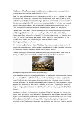 The Capture of Fort Ticonderoga provided the cannon and gunpowder necessary to force
a British withdrawal from the Siege of Boston in 1775.
New York endorsed the Declaration of Independence on July 9, 1776.[29]
The New York State
constitution was framed by a convention which assembled at White Plains on July 10, 1776,
and after repeated adjournments and changes of location, terminated its labors at Kingston on
Sunday evening, April 20, 1777, when the new constitutiondrafted by John Jay was adopted
with but one dissenting vote. It was not submitted to the people for ratification. On July 30,
1777, George Clinton was inaugurated as the firstGovernor of New York at Kingston.
The first major battle of the American Revolutionary War after independence was declared—
and the largest battle of the entire war—was fought in New York at the Battle of Long
Island (a.k.a. Battle of Brooklyn) in August 1776. With the British victory, they occupied New
York City, making it their military and political base of operations in North America for the
duration of the conflict, and consequently the focus of General George
Washington's intelligence network.
On the notorious British prison ships of Wallabout Bay, more American combatants died of
intentional neglect than were killed in combat in every battle of the war, combined. Both sides
of combatants lost more soldiers to disease than to outright wounds.
The first of two major British armies were captured by the Continental Army at the Battle of
Saratoga in 1777, a success that influenced France to ally with the revolutionaries.
British general John Burgoynesurrenders at Saratoga in 1777.
In an attempt to retain their sovereignty and remain an independent nation positioned between
the new United States and British North America, four of the Iroquois Nations fought on the
side of the British; only the Oneida and their dependents, the Tuscarora, allied themselves
with the Americans.[30]
In retaliation for attacks on the frontier led by Joseph Brant and Loyalist
Mohawk and related forces, the Sullivan Expedition of 1778 and 1779 destroyed nearly 50
Iroquois villages, adjacent croplands and winter stores, forcing many refugees to British-held
Niagara.[31]
As allies of the British, the Iroquois were forced out of New York, although they had not been
part of treaty negotiations. They resettled in Canada after the war and were given land grants
by the Crown. In the treaty settlement, the British ceded most Indian lands to the new United
States. Because New York made treaty with the Iroquois without getting Congressional
approval, some of the land purchases have been subject to land claim suits since the late 20th
 