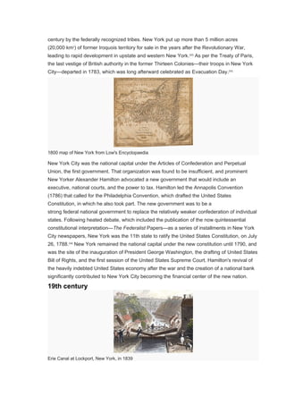 century by the federally recognized tribes. New York put up more than 5 million acres
(20,000 km2
) of former Iroquois territory for sale in the years after the Revolutionary War,
leading to rapid development in upstate and western New York.[32]
As per the Treaty of Paris,
the last vestige of British authority in the former Thirteen Colonies—their troops in New York
City—departed in 1783, which was long afterward celebrated as Evacuation Day.[33]
1800 map of New York from Low's Encyclopaedia
New York City was the national capital under the Articles of Confederation and Perpetual
Union, the first government. That organization was found to be insufficient, and prominent
New Yorker Alexander Hamilton advocated a new government that would include an
executive, national courts, and the power to tax. Hamilton led the Annapolis Convention
(1786) that called for the Philadelphia Convention, which drafted the United States
Constitution, in which he also took part. The new government was to be a
strong federal national government to replace the relatively weaker confederation of individual
states. Following heated debate, which included the publication of the now quintessential
constitutional interpretation—The Federalist Papers—as a series of installments in New York
City newspapers, New York was the 11th state to ratify the United States Constitution, on July
26, 1788.[34]
New York remained the national capital under the new constitution until 1790, and
was the site of the inauguration of President George Washington, the drafting of United States
Bill of Rights, and the first session of the United States Supreme Court. Hamilton's revival of
the heavily indebted United States economy after the war and the creation of a national bank
significantly contributed to New York City becoming the financial center of the new nation.
19th century
Erie Canal at Lockport, New York, in 1839
 