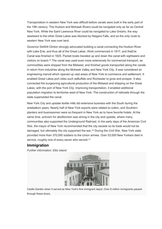 Transportation in western New York was difficult before canals were built in the early part of
the 19th century. The Hudson and Mohawk Rivers could be navigated only as far as Central
New York. While the Saint Lawrence River could be navigated to Lake Ontario, the way
westward to the other Great Lakes was blocked by Niagara Falls, and so the only route to
western New York was over land.
Governor DeWitt Clinton strongly advocated building a canal connecting the Hudson River
with Lake Erie, and thus all of the Great Lakes. Work commenced in 1817, and theErie
Canal was finished in 1825. Packet boats traveled up and down the canal with sightseers and
visitors on board.[35]
The canal was used even more extensively for commercial transport, as
commodities were shipped from the Midwest, and finished goods transported along the canals
in return from industries along the Mohawk Valley and New York City. It was considered an
engineering marvel which opened up vast areas of New York to commerce and settlement. It
enabled Great Lakes port cities such asBuffalo and Rochester to grow and prosper. It also
connected the burgeoning agricultural production of the Midwest and shipping on the Great
Lakes, with the port of New York City. Improving transportation, it enabled additional
population migration to territories west of New York. The construction of railroads through the
state superseded the canal.
New York City and upstate textile mills did extensive business with the South during the
antebellum years. Nearly half of New York exports were related to cotton, and Southern
planters and businessmen were so frequent in New York as to have favorite hotels. At the
same time, activism for abolitionism was strong in the city and upstate, where many
communities also supported the Underground Railroad. In the early days of the American Civil
War, the mayor of New York recommended that the city secede so its trade would not be
damaged, but ultimately the city supported the war.[36]
During the Civil War, New York state
provided more than 370,000 soldiers to the Union armies. Over 53,000 New Yorkers died in
service, roughly one of every seven who served.[37]
Immigration
Further information: Ellis Island
Castle Garden when it served as New York's first immigrant depot. Over 8 million immigrants passed
through these doors.
 