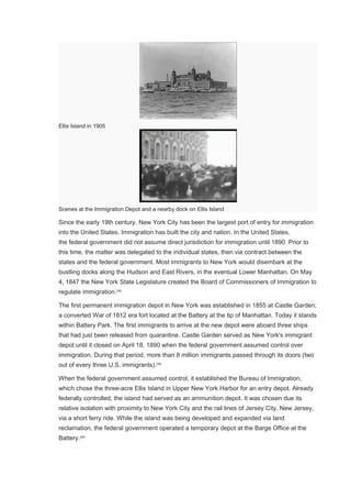 Ellis Island in 1905
Scenes at the Immigration Depot and a nearby dock on Ellis Island
Since the early 19th century, New York City has been the largest port of entry for immigration
into the United States. Immigration has built the city and nation. In the United States,
the federal government did not assume direct jurisdiction for immigration until 1890. Prior to
this time, the matter was delegated to the individual states, then via contract between the
states and the federal government. Most immigrants to New York would disembark at the
bustling docks along the Hudson and East Rivers, in the eventual Lower Manhattan. On May
4, 1847 the New York State Legislature created the Board of Commissioners of Immigration to
regulate immigration.[38]
The first permanent immigration depot in New York was established in 1855 at Castle Garden;
a converted War of 1812 era fort located at the Battery at the tip of Manhattan. Today it stands
within Battery Park. The first immigrants to arrive at the new depot were aboard three ships
that had just been released from quarantine. Castle Garden served as New York's immigrant
depot until it closed on April 18, 1890 when the federal government assumed control over
immigration. During that period, more than 8 million immigrants passed through its doors (two
out of every three U.S. immigrants).[39]
When the federal government assumed control, it established the Bureau of Immigration,
which chose the three-acre Ellis Island in Upper New York Harbor for an entry depot. Already
federally controlled, the island had served as an ammunition depot. It was chosen due its
relative isolation with proximity to New York City and the rail lines of Jersey City, New Jersey,
via a short ferry ride. While the island was being developed and expanded via land
reclamation, the federal government operated a temporary depot at the Barge Office at the
Battery.[40]
 
