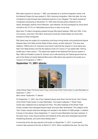 Ellis Island opened on January 1, 1892, and operated as a central immigration center until
the National Origins Act was passed in 1924, reducing immigration. After that date, the only
immigrants to pass through were displaced persons or war refugees. The island ceased all
immigration processing on November 12, 1954 when the last person detained on the
island, Norwegian seaman Arne Peterssen, was released. He had overstayed his shore leave
and left on the 10:15 a.m. Manhattan-bound ferry to return to his ship.
More than 12 million immigrants passed through Ellis Island between 1892 and 1954. In the
21st century, more than 100 million Americans across the United States can trace their
ancestry to these immigrants.
Ellis Island was the subject of a contentious and long-running border and jurisdictional dispute
between New York State and the State of New Jersey, as both claimed it. The issue was
settled in 1998 by the U.S. Supreme Court which ruled that the original 3.3 acre island was
New York State territory and that the balance of the 27.5 acres (11 ha) added after 1834 by
landfill was in New Jersey.[41]
The island was added to the National Park Service system in
May 1965 by President Lyndon B. Johnson and is still owned by the Federal government as
part of the Statue of Liberty National Monument. Ellis Island was opened to the public as a
museum of immigration in 1990.[42]
September 11, 2001 attacks
United Airlines Flight 175 hits the South Tower of the former World Trade Center in Lower Manhattan on
September 11, 2001.
Main article: September 11 attacks
On September 11, 2001, two of four hijacked planes were flown into the former Twin Towers
of the World Trade Center in Lower Manhattan. The towers collapsed. 7 World Trade
Center also collapsed due to damage from fires. The other buildings of the World Trade
Center complex were damaged beyond repair and soon after demolished. The collapse of the
Twin Towers caused extensive damage and resulted in the deaths of 2,606 people, in addition
to those on the planes. Since September 11, most of Lower Manhattan has been restored. In
the years since, many rescue workers and residents of the area have developed several life-
threatening illnesses, and some have already died.[43]
A memorial at the site was opened to the public on September 11, 2011. A permanent
museum later opened at the site on March 21, 2014. When completed that year, the new One
 