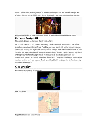 World Trade Center, formerly known as the Freedom Tower, was the tallest building in the
Western Hemisphere, at 1,776 feet.[44]
Other skyscrapers are under construction at the site.
Flooding on Avenue C in Lower Manhattan, caused by Hurricane Sandyon October 29, 2012.[45]
Hurricane Sandy, 2012
Main article: Effects of Hurricane Sandy in New York
On October 29 and 30, 2012, Hurricane Sandy caused extensive destruction of the state's
shorelines, ravaging portions of New York City and Long Island with record-highstorm surge,
with severe flooding and high winds causing power outages for hundreds of thousands of New
Yorkers, and leading to gasoline shortages and disruption of mass transit systems. The storm
and its profound effects have prompted the discussion of constructing seawalls and
other coastal barriers around the shorelines of New York City and Long Island to minimize the
risk from another such future event. This is considered highly probably due to global warming
and rise in sea levels.[46]
Geography
Main article: Geography of New York
New York terrain.
Map of the Hudson and Mohawkrivers.
 