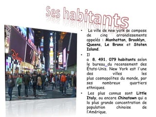 • La ville de new york se compose
de cinq arrondissements
appelés : Manhattan, Brooklyn,
Queens, Le Bronx et Staten
Island.
• Il
a 8. 491. 079 habitants selon
le bureau du recensement des
États-Unis. New York est l'une
des villes les
plus cosmopolites du monde, par
ses nombreux quartiers
ethniques.
• Les plus connus sont Little
Italy, ou encore Chinatown qui a
la plus grande concentration de
population chinoise de
l’Amérique.
 